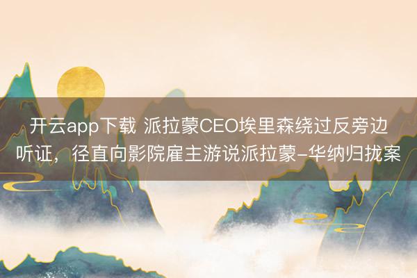 开云app下载 派拉蒙CEO埃里森绕过反旁边听证，径直向影院雇主游说派拉蒙-华纳归拢案