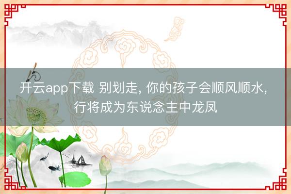 开云app下载 别划走， 你的孩子会顺风顺水， 行将成为东说念主中龙凤
