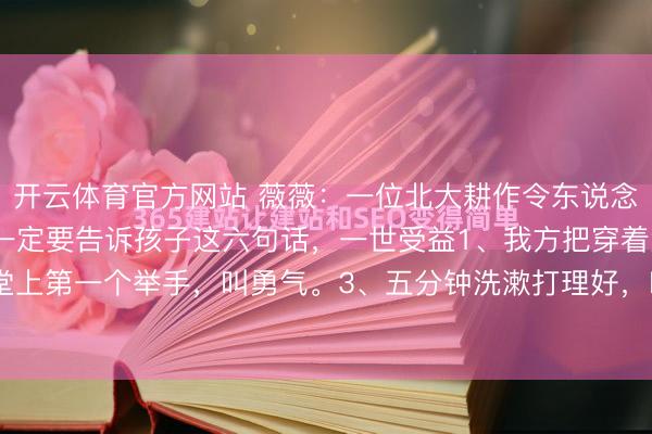 开云体育官方网站 薇薇：一位北大耕作令东说念主翻然醒悟的话：父母一定要告诉孩子这六句话，一世受益1、我方把穿着洗了，叫零丁。2、课堂上第一个举手，叫勇气。3、五分钟洗漱打理好，叫效果。4、说好玩半小时手机，到点就停，叫...