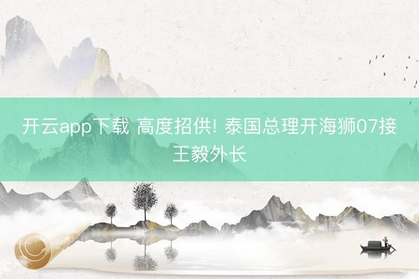 开云app下载 高度招供! 泰国总理开海狮07接王毅外长