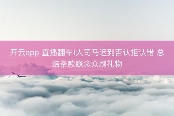 开云app 直播翻车!大司马迟到否认拒认错 总结条款瞻念众刷礼物