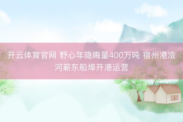 开云体育官网 野心年隐晦量400万吨 宿州港浍河蕲东船埠开港运营