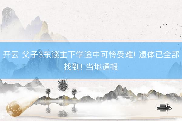 开云 父子3东谈主下学途中可怜受难! 遗体已全部找到! 当地通报