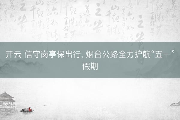开云 信守岗亭保出行， 烟台公路全力护航“五一”假期