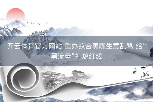 开云体育官方网站 重办蚁合黑嘴生意乱骂 给“黑流量”礼貌红线
