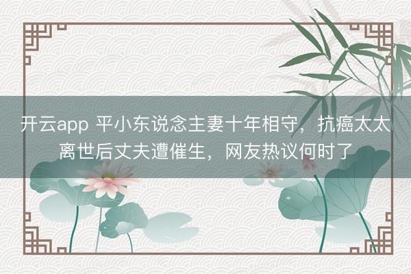 开云app 平小东说念主妻十年相守，抗癌太太离世后丈夫遭催生，网友热议何时了