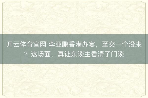 开云体育官网 李亚鹏香港办宴，至交一个没来？这场面，真让东谈主看清了门谈