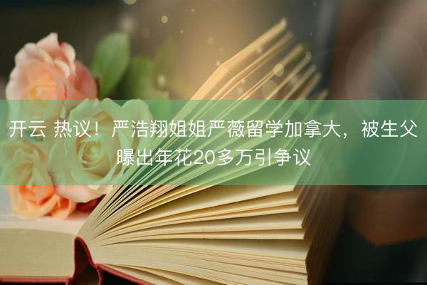 开云 热议！严浩翔姐姐严薇留学加拿大，被生父曝出年花20多万引争议