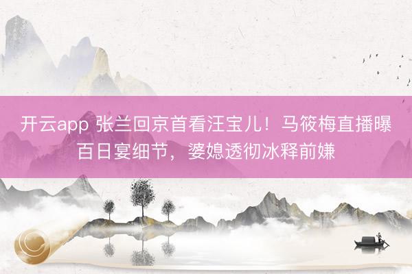 开云app 张兰回京首看汪宝儿！马筱梅直播曝百日宴细节，婆媳透彻冰释前嫌