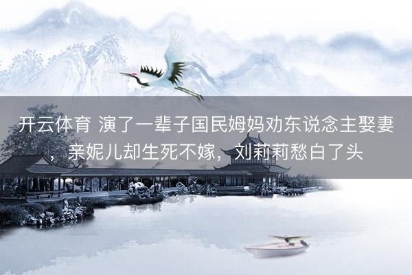 开云体育 演了一辈子国民姆妈劝东说念主娶妻，亲妮儿却生死不嫁，刘莉莉愁白了头