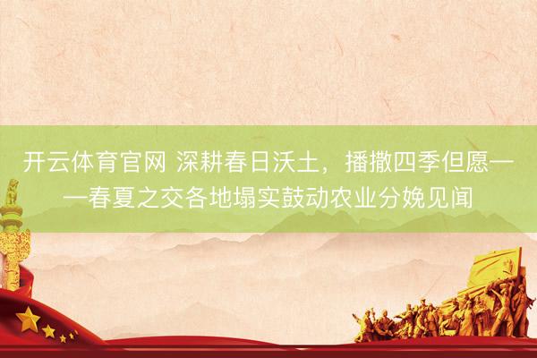 开云体育官网 深耕春日沃土，播撒四季但愿——春夏之交各地塌实鼓动农业分娩见闻