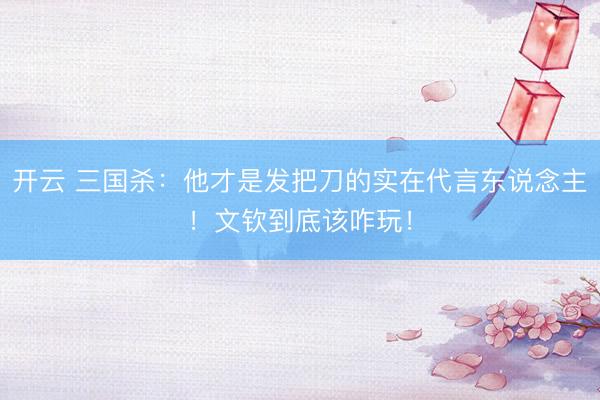 开云 三国杀：他才是发把刀的实在代言东说念主！文钦到底该咋玩！