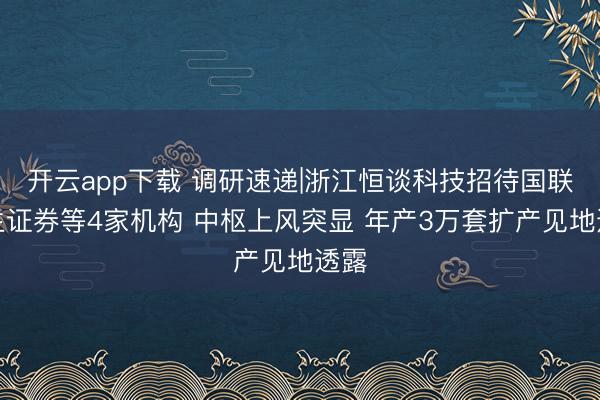 开云app下载 调研速递|浙江恒谈科技招待国联民生证券等4家机构 中枢上风突显 年产3万套扩产见地透露