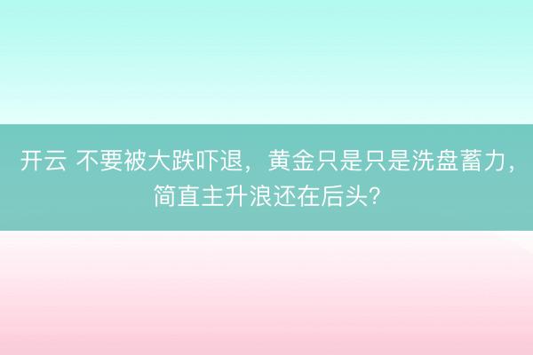 开云 不要被大跌吓退，黄金只是只是洗盘蓄力，简直主升浪还在后头？