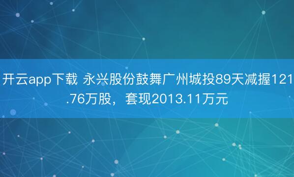 开云app下载 永兴股份鼓舞广州城投89天减握121.76万股，套现2013.11万元