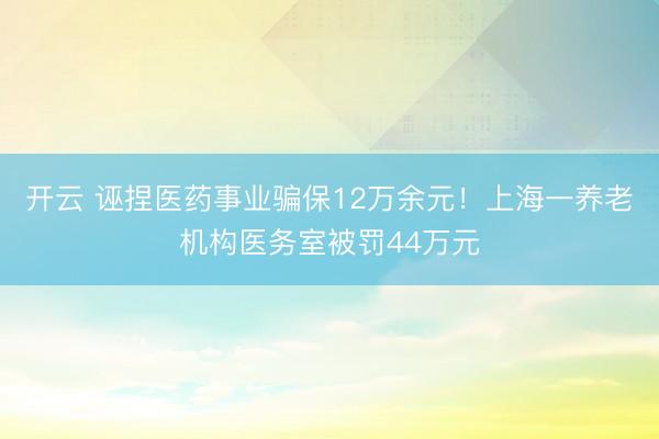 开云 诬捏医药事业骗保12万余元！上海一养老机构医务室被罚44万元