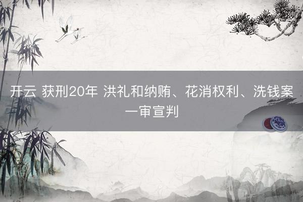 开云 获刑20年 洪礼和纳贿、花消权利、洗钱案一审宣判