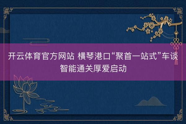 开云体育官方网站 横琴港口“聚首一站式”车谈智能通关厚爱启动