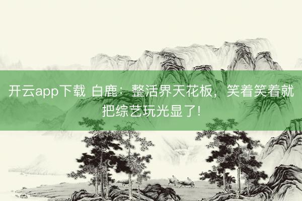 开云app下载 白鹿：整活界天花板，笑着笑着就把综艺玩光显了!