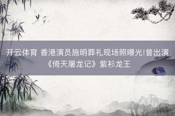 开云体育 香港演员施明葬礼现场照曝光!曾出演《倚天屠龙记》紫衫龙王