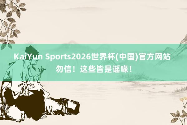 KaiYun Sports2026世界杯(中国)官方网站 勿信！这些皆是谣喙！