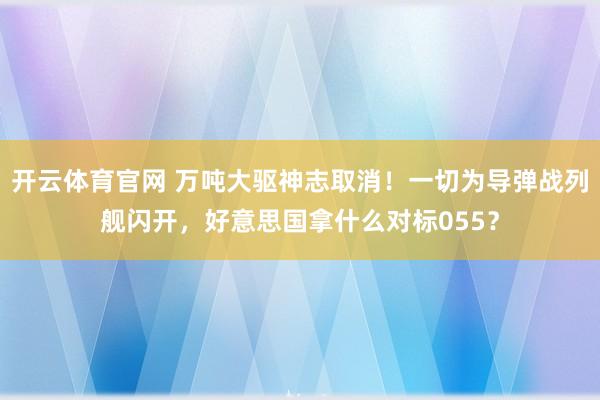 开云体育官网 万吨大驱神志取消！一切为导弹战列舰闪开，好意思国拿什么对标055？