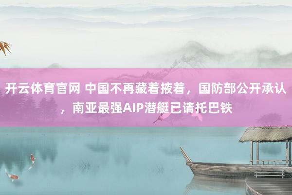 开云体育官网 中国不再藏着掖着，国防部公开承认，南亚最强AIP潜艇已请托巴铁