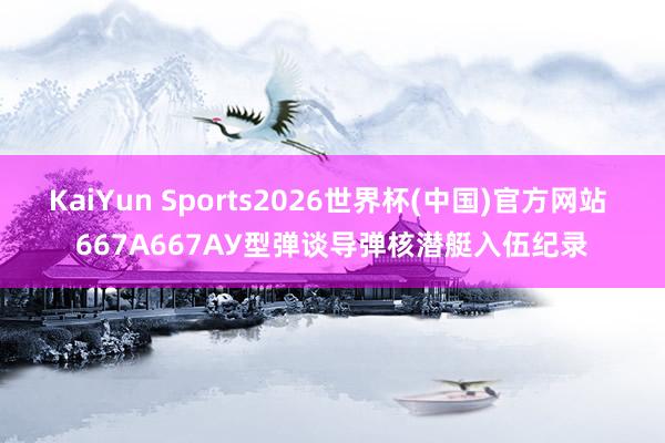 KaiYun Sports2026世界杯(中国)官方网站 667А667АУ型弹谈导弹核潜艇入伍纪录