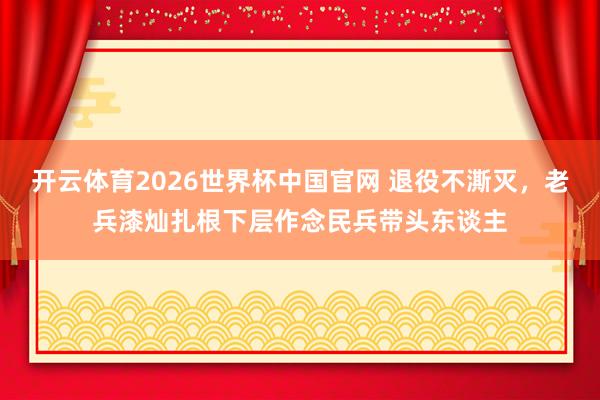 开云体育2026世界杯中国官网 退役不澌灭，老兵漆灿扎根下层作念民兵带头东谈主