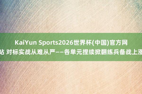 KaiYun Sports2026世界杯(中国)官方网站 对标实战从难从严——各单元捏续掀翻练兵备战上涨