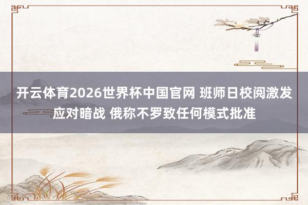 开云体育2026世界杯中国官网 班师日校阅激发应对暗战 俄称不罗致任何模式批准