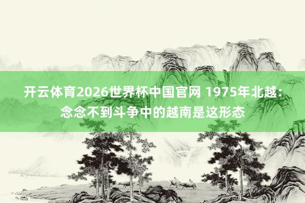开云体育2026世界杯中国官网 1975年北越：念念不到斗争中的越南是这形态