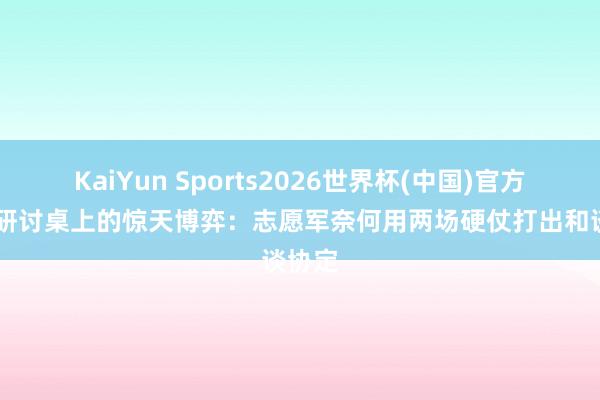 KaiYun Sports2026世界杯(中国)官方网站 研讨桌上的惊天博弈：志愿军奈何用两场硬仗打出和谈协定