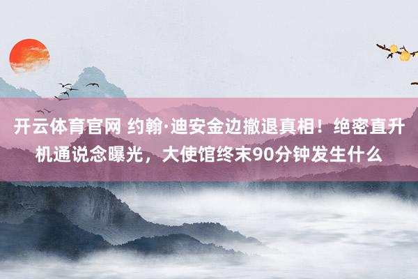 开云体育官网 约翰·迪安金边撤退真相!绝密直升机通说念曝光,大使馆终末90分钟发生什么
