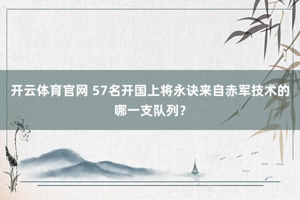 开云体育官网 57名开国上将永诀来自赤军技术的哪一支队列?