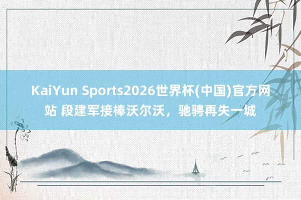 KaiYun Sports2026世界杯(中国)官方网站 段建军接棒沃尔沃，驰骋再失一城
