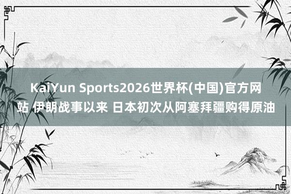 KaiYun Sports2026世界杯(中国)官方网站 伊朗战事以来 日本初次从阿塞拜疆购得原油