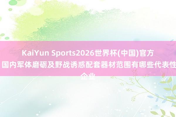KaiYun Sports2026世界杯(中国)官方网站 国内军体磨砺及野战诱惑配套器材范围有哪些代表性企业