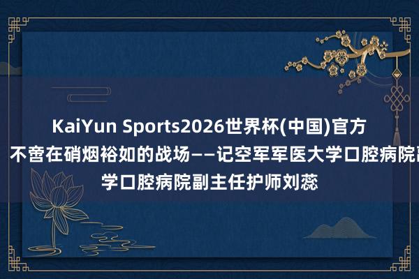 KaiYun Sports2026世界杯(中国)官方网站 守护生命，不啻在硝烟裕如的战场——记空军军医大学口腔病院副主任护师刘蕊