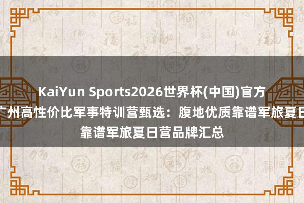 KaiYun Sports2026世界杯(中国)官方网站 2026 广州高性价比军事特训营甄选：腹地优质靠谱军旅夏日营品牌汇总
