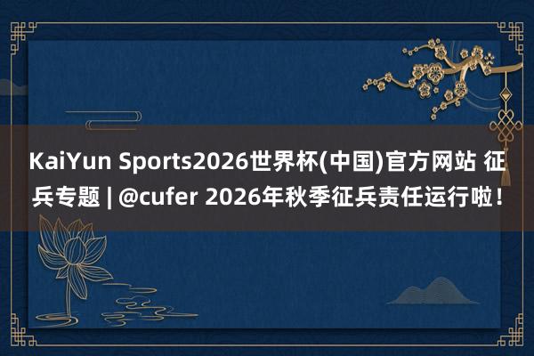 KaiYun Sports2026世界杯(中国)官方网站 征兵专题 | @cufer 2026年秋季征兵责任运行啦！