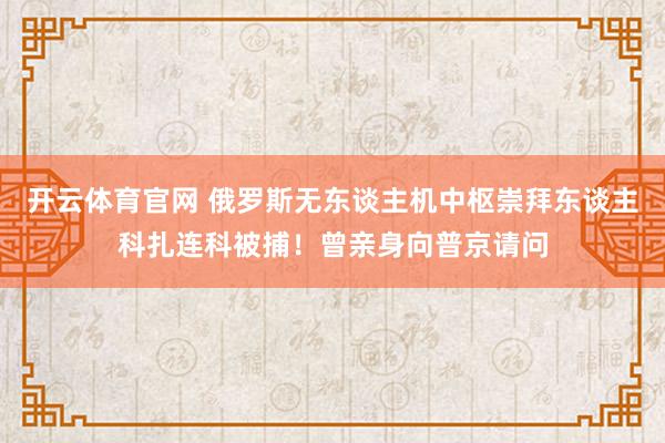 开云体育官网 俄罗斯无东谈主机中枢崇拜东谈主科扎连科被捕！曾亲身向普京请问