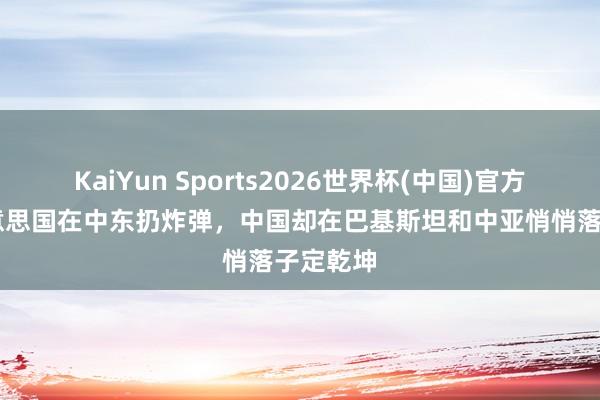 KaiYun Sports2026世界杯(中国)官方网站 好意思国在中东扔炸弹，中国却在巴基斯坦和中亚悄悄落子定乾坤