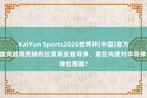 KaiYun Sports2026世界杯(中国)官方网站 印度向越南兜销布拉莫斯反舰导弹，意在构建对华导弹包围圈？
