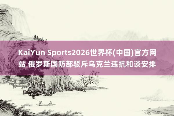 KaiYun Sports2026世界杯(中国)官方网站 俄罗斯国防部驳斥乌克兰违抗和谈安排