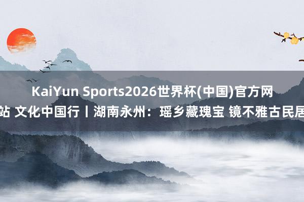 KaiYun Sports2026世界杯(中国)官方网站 文化中国行丨湖南永州：瑶乡藏瑰宝 镜不雅古民居