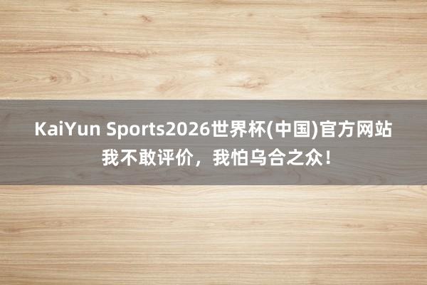 KaiYun Sports2026世界杯(中国)官方网站 我不敢评价，我怕乌合之众！