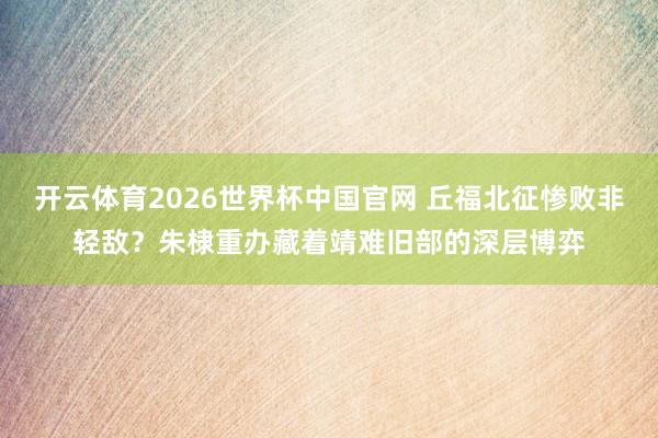 开云体育2026世界杯中国官网 丘福北征惨败非轻敌？朱棣重办藏着靖难旧部的深层博弈