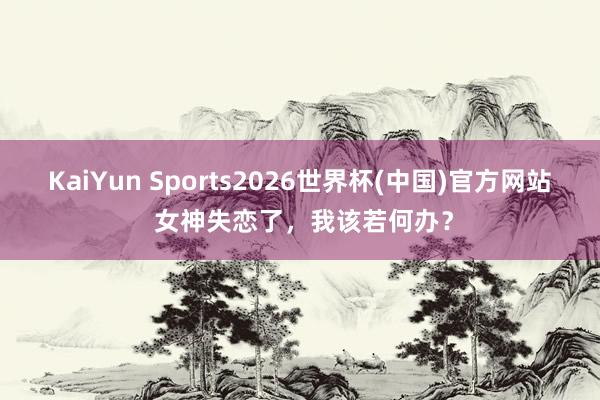 KaiYun Sports2026世界杯(中国)官方网站 女神失恋了，我该若何办？