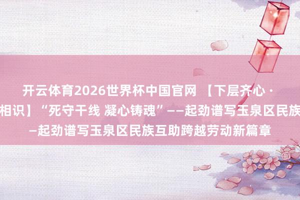 开云体育2026世界杯中国官网 【下层齐心 · 铸牢中华英才共同体相识】“死守干线 凝心铸魂”——起劲谱写玉泉区民族互助跨越劳动新篇章
